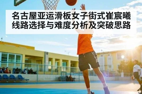 名古屋亚运滑板女子街式崔宸曦线路选择与难度分析及突破思路