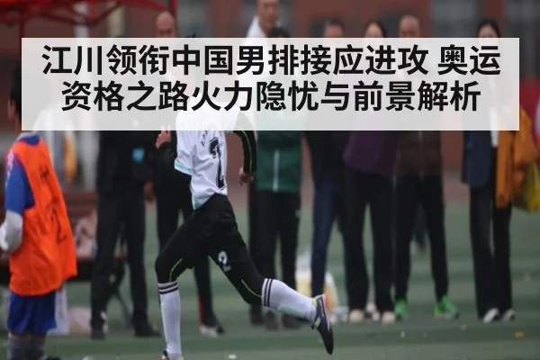 江川领衔中国男排接应进攻 奥运资格之路火力隐忧与前景解析