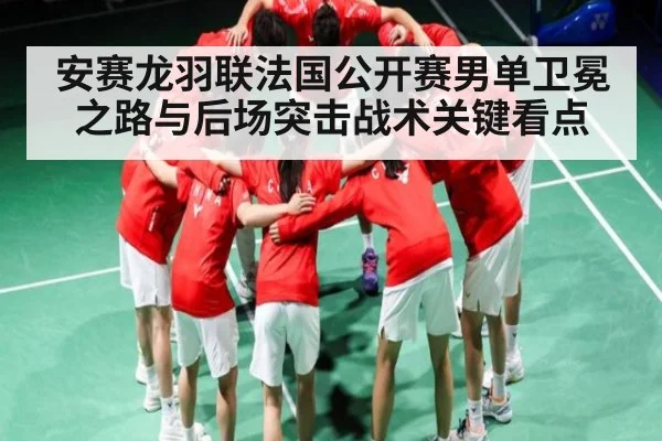 安赛龙羽联法国公开赛男单卫冕之路与后场突击战术关键看点